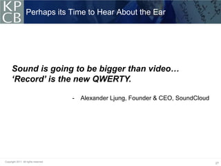Perhaps its Time to Hear About the Ear




      Sound is going to be bigger than video…
      ‘Record’ is the new QWERTY.

                                       -   Alexander Ljung, Founder & CEO, SoundCloud




Copyright 2011. All rights reserved.
                                                                                        27
 