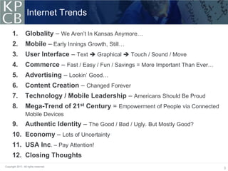 Internet Trends

      1.          Globality – We Aren’t In Kansas Anymore…
      2.          Mobile – Early Innings Growth, Still…
      3.          User Interface – Text  Graphical  Touch / Sound / Move
      4.          Commerce – Fast / Easy / Fun / Savings = More Important Than Ever…
      5.          Advertising – Lookin’ Good…
      6.          Content Creation – Changed Forever
      7.          Technology / Mobile Leadership – Americans Should Be Proud
      8.          Mega-Trend of 21st Century = Empowerment of People via Connected
                  Mobile Devices
      9.          Authentic Identity – The Good / Bad / Ugly. But Mostly Good?
      10. Economy – Lots of Uncertainty
      11. USA Inc. – Pay Attention!
      12. Closing Thoughts
Copyright 2011. All rights reserved.
                                                                                       3
 