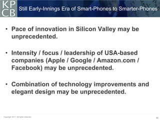Still Early-Innings Era of Smart-Phones to Smarter-Phones


  • Pace of innovation in Silicon Valley may be
    unprecedented.

  • Intensity / focus / leadership of USA-based
    companies (Apple / Google / Amazon.com /
    Facebook) may be unprecedented.

  • Combination of technology improvements and
    elegant design may be unprecedented.


Copyright 2011. All rights reserved.
                                                                           46
 