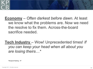 Economy – Often darkest before dawn. At least
      we know what the problems are. Now we need
      the resolve to fix them. Across-the-board
      sacrifice needed.

     Tech Industry – Wow! Unprecedented times! If
       you can keep your head when all about you
       are losing theirs…*

             *Rudyard Kipling - ‘If’




Copyright 2011. All rights reserved.
                                                     65
 