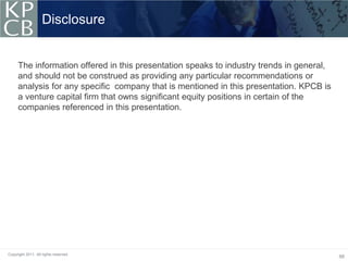 Disclosure


     The information offered in this presentation speaks to industry trends in general,
     and should not be construed as providing any particular recommendations or
     analysis for any specific company that is mentioned in this presentation. KPCB is
     a venture capital firm that owns significant equity positions in certain of the
     companies referenced in this presentation.




Copyright 2011. All rights reserved.
                                                                                          66
 