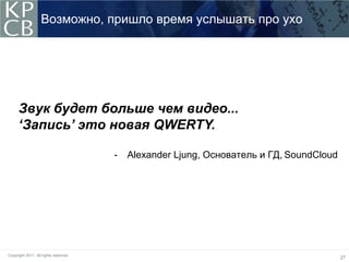 Возможно, пришло время услышать про ухо




      Звук будет больше чем видео...
      ‘Запись’ это новая QWERTY.

                                       -   Alexander Ljung, Основатель и ГД, SoundCloud




Copyright 2011. All rights reserved.
                                                                                          27
 