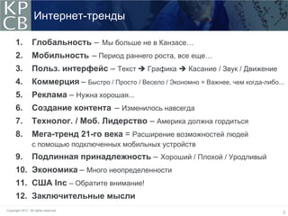 Интернет-тренды

      1.          Глобальность – Мы больше не в Канзасе…
      2.          Мобильность – Период раннего роста, все еще…
      3.          Польз. интерфейс – Текст  Графика  Касание / Звук / Движение
      4.          Коммерция – Быстро / Просто / Весело / Экономно = Важнее, чем когда-либо...
      5.          Реклама – Нужна хорошая...
      6.          Создание контента – Изменилось навсегда
      7.          Технолог. / Моб. Лидерство – Америка должна гордиться
      8.          Мега-тренд 21-го века = Расширение возможностей людей
                  с помощью подключенных мобильных устройств
      9.          Подлинная принадлежность – Хороший / Плохой / Уродливый
      10. Экономика – Много неопределенности
      11. США Inc – Обратите внимание!
                .
      12. Заключительные мысли
Copyright 2011. All rights reserved.
                                                                                            3
 