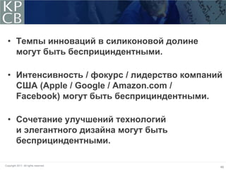 • Темпы инноваций в силиконовой долине
    могут быть бесприциндентными.

  • Интенсивность / фокурс / лидерство компаний
    США (Apple / Google / Amazon.com /
    Facebook) могут быть бесприциндентными.

  • Сочетание улучшений технологий
    и элегантного дизайна могут быть
    бесприциндентными.

Copyright 2011. All rights reserved.
                                              46
 