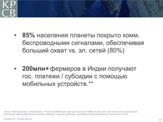 • 85% населения планеты покрыто комм.
               беспроводными сигналами, обеспечивая
               больший охват vs. эл. сетей (80%)

             • 200млн+ фермеров в Индии получают
               гос. платежи / субсидии с помощью
               мобильных устройств.**



Source: *GSM Association, United Nations. **There are 90MM Kisan credit card users and 118MM job card users, both of which do not require bank
accounts but utilize mobile phones as identity verification / payment confirmation, per Ministry of Rural Development, Government of India.

Copyright 2011. All rights reserved.
                                                                                                                                                 49
 