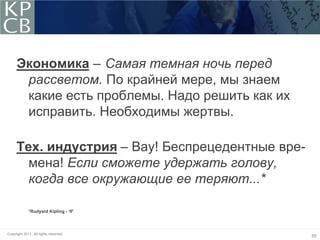 Экономика – Самая темная ночь перед
      рассветом. По крайней мере, мы знаем
      какие есть проблемы. Надо решить как их
      исправить. Необходимы жертвы.

     Тех. индустрия – Вау! Беспрецедентные вре-
       мена! Если сможете удержать голову,
       когда все окружающие ее теряют...*

             *Rudyard Kipling - ‘If’




Copyright 2011. All rights reserved.
                                                  65
 