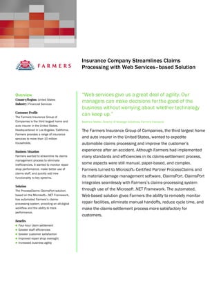Microsoft Windows Server System
                                              Customer Solution Case Study




                                              Insurance Company Streamlines Claims
                                              Processing with Web Services–based Solution



Overview                                      “Web services give us a great deal of agility. Our
Country/Region: United States
Industry: Financial Services
                                              managers can make decisions for the good of the
                                              business without worrying about whether technology
Customer Profile
The Farmers Insurance Group of
                                              can keep up.”
Companies is the third largest home and       Matthew Matter, Director of Strategic Initiatives, Farmers Insurance
auto insurer in the United States.
Headquartered in Los Angeles, California,     The Farmers Insurance Group of Companies, the third largest home
Farmers provides a range of insurance
services to more than 10 million              and auto insurer in the United States, wanted to expedite
households.                                   automobile claims processing and improve the customer’s
Business Situation                            experience after an accident. Although Farmers had implemented
Farmers wanted to streamline its claims       many standards and efficiencies in its claims-settlement process,
management process to eliminate
inefficiencies. It wanted to monitor repair   some aspects were still manual, paper-based, and complex.
shop performance, make better use of          Farmers turned to Microsoft® Certified Partner ProcessClaims and
claims staff, and quickly add new
functionality to key systems.                 its material-damage management software, ClaimsPort. ClaimsPort
                                              integrates seamlessly with Farmers’s claims-processing system
Solution
The ProcessClaims ClaimsPort solution,        through use of the Microsoft .NET Framework. The automated,
based on the Microsoft® .NET Framework,       Web-based solution gives Farmers the ability to remotely monitor
has automated Farmers’s claims-
processing system, providing an all-digital   repair facilities, eliminate manual handoffs, reduce cycle time, and
workflow and the ability to track             make the claims-settlement process more satisfactory for
performance.
                                              customers.
Benefits
 Four-hour claim settlement
 Greater staff efficiencies
 Greater customer satisfaction
 Improved repair shop oversight
 Increased business agility
 