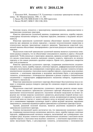 BY 6931 U 2010.12.30
2
(56)
1. Платонов В.Ф., Леиашвили Г.Р. Гусеничные и колесные транспортно-тяговые ма-
шины. - М.: Машиностроение, 1986. - С. 146.
2. Патент РБ 2198, МПК B 62D 11/10, 2005 (прототип).
3. Патент РБ 6027, МПК F 15B 11/00, 2010.
Полезная модель относится к транспортному машиностроению, преимущественно к
трансмиссиям гусеничных тракторов.
Известна трансмиссия гусеничной машины, содержащая двигатель, коробку передач,
планетарные механизмы поворота, и бортовые передачи, связанные с ведущими звездоч-
ками [1].
Известная трансмиссия гусеничной машины обеспечивает высокие тягово-сцепные
качества при движении на низких передачах с малыми технологическими скоростями и
относительно высокие транспортные скорости движения. Трансмиссия известной гусе-
ничной машины обеспечивает маневрирование с расчетным радиусом поворота на каждой
передаче.
Недостатком известной трансмиссии гусеничной машины является ступенчатое изме-
нение радиуса поворота, что не обеспечивает вписываемость машины в дорогу с большой
кривизной. Чтобы вписаться в траекторию движения, кривизна которой переменная и ча-
сто весьма существенна, водитель вынужден снижать скорость, переходить на низшую
передачу и тем самым уменьшать среднюю скорость. Кроме того, управление поворотом
при этом усложняется.
Известна трансмиссия гусеничного трактора, содержащая кинематически соединен-
ные двигатель, насос, коробку передач, конечные передачи, дифференциальный механизм
поворота, включающий два суммирующих планетарных ряда, ведущие элементы которых
кинематически соединены с выходным валом коробки передач, а выходные валы ведомых
элементов - с конечными передачами и ведущими звездочками борта, и регулирующие
элементы, установленные с возможностью вращения в разные стороны и кинематически
соединенные с гидромотором дифференциального механизма поворота, гидравлически
связанного с насосом [2].
Известная трансмиссия гусеничного трактора обеспечивает бесступенчатые вход в по-
ворот и изменение радиуса поворота трактора без снижения скорости движения при ма-
неврировании.
Недостатком известной трансмиссии гусеничного трактора является низкая надеж-
ность. Низкая надежность трансмиссии гусеничного трактора объясняется тем, что при
выполнении технологических процессов с высокими тяговыми нагрузками на низких пе-
редачах вся тяговая нагрузка гусеничного движителя, реализуемая опорной ветвью гусе-
ничной цепи - от переднего до заднего опорных катков, воспринимается каждым пальцем
гусеничной цепи на участке от заднего опорного катка до ведущей звездочки. Это приво-
дит к изнашиванию шарниров гусеничных цепей и зубьев ведущей звездочки, нарушению
зацепления их, снижению надежности работы трансмиссии и гусеничного трактора в целом.
Задачей, решаемой полезной моделью, является увеличение надежности работы
трансмиссии гусеничного трактора.
Решение поставленной задачи достигается тем, что трансмиссия гусеничного тракто-
ра, содержащая кинематически соединенные двигатель, насос, коробку передач, конечные
передачи, дифференциальный механизм поворота, включающий два суммирующих пла-
нетарных ряда, ведущие элементы которых кинематически соединены с выходным валом
коробки передач, а выходные валы ведомых элементов - с конечными передачами и веду-
щими звездочками борта, и регулирующие элементы, установленные с возможностью
 