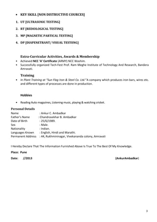• KEY SKILL [NON DISTRUCTIVE COURCES]
1. UT [ULTRASONIC TESTING]
2. RT [REDIOLOGICAL TESTING]
3. MP [MAGNETIC PARTICAL TESTING]
4. DP [DIAPENETRANT/ VISUAL TESTIING]
Extra-Curricular Activities, Awards & Membership
• Achieved NCC ‘A’ Certificate (ARMY) NCC Washim.
• Successfully organized Tech-Fest Prof. Ram Meghe Institute of Technology And Research, Bandera
Amravati.
Training
• In Plant Training at “Sun Flag Iron & Steel Co. Ltd.”A company which produces iron bars, wires etc.
and different types of processes are done in production.
Hobbies
• Reading Auto magazines, Listening music, playing & watching cricket.
Personal Details
Name : Ankur C. Ambadkar
Father’s Name : Chandrasekhar B. Ambadkar
Date of Birth : 25/6/1989.
Sex : Male.
Nationality : Indian.
Languages Known : English, Hindi and Marathi.
Permanent Address : 44, Rukhmininagar, Vivekananda colony, Amravati
I Hereby Declare That The Information Furnished Above Is True To The Best Of My Knowledge.
Place: Pune
Date: //2013 (AnkurAmbadkar)
3
 