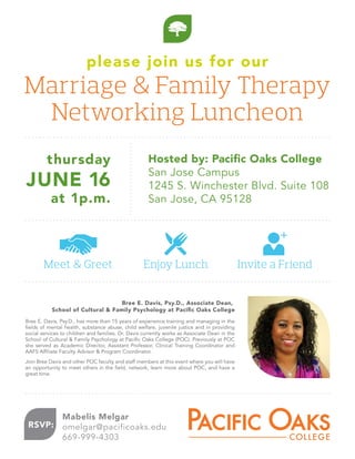 please join us for our
Marriage & Family Therapy
Networking Luncheon
thursday
JUNE 16
at 1p.m.
Hosted by: Paciﬁc Oaks College
San Jose Campus
1245 S. Winchester Blvd. Suite 108
San Jose, CA 95128
RSVP:
Mabelis Melgar
omelgar@pacificoaks.edu
669-999-4303
Bree E. Davis, Psy.D., has more than 15 years of experience training and managing in the
fields of mental health, substance abuse, child welfare, juvenile justice and in providing
social services to children and families. Dr. Davis currently works as Associate Dean in the
School of Cultural & Family Psychology at Pacific Oaks College (POC). Previously at POC
she served as Academic Director, Assistant Professor, Clinical Training Coordinator and
AAFS Affiliate Faculty Advisor & Program Coordinator.
Join Bree Davis and other POC faculty and staff members at this event where you will have
an opportunity to meet others in the field, network, learn more about POC, and have a
great time.
Meet & Greet Enjoy Lunch Invite a Friend
Bree E. Davis, Psy.D., Associate Dean,
School of Cultural & Family Psychology at Paciﬁc Oaks College
 