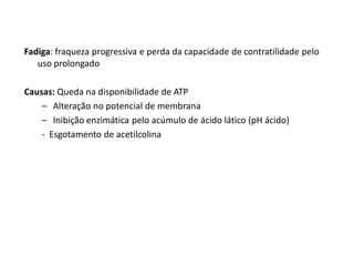 Fadiga: fraqueza progressiva e perda da capacidade de contratilidade pelo
uso prolongado
Causas: Queda na disponibilidade de ATP
– Alteração no potencial de membrana
– Inibição enzimática pelo acúmulo de ácido lático (pH ácido)
- Esgotamento de acetilcolina
 