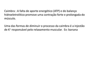 Caimbra : A falta de aporte energético (ATP) e do balanço
hidroeletrolítico promove uma contração forte e prolongada do
músculo.
Uma das formas de diminuir o processo da caimbra é a injestão
de K+ responsável pelo relaxamento muscular. Ex: banana
 