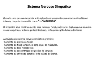 Sistema Nervoso Simpático
Quando uma pessoa é exposta a situação de estresse o sistema nervoso simpático é
ativado, resposta conhecida como “ LUTA OU FUGA”.
O simpático atua continuamente para modular funções de vários órgãos como: coração,
vasos sanguíneos, sistema gastrointestinais, brônquios e glândulas sudoríparas
A ativação do sistema nervoso simpático promove:
-Aumento da pressão arterial;
-Aumento do fluxo sanguíneo para ativar os músculos,
-Aumento da taxa metabólica;
-Aumento da concentração de glicose no sangue;
-Aumento da atividade cerebral e do estado de alerta.
 