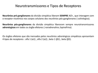 Neurotransmissores e Tipos de Receptores
Neurônios pré ganglionares da divisão simpática liberam SEMPRE ACh , que interagem com
o receptor nicotínico nos corpos celulares dos neurônios pós-ganglionares ( colinérgico).
Neurônios pós-ganglionares da divisão simpática liberaram sempre neurotransmissores
adrenérgicos em todos os órgão efetores ( noradrenalina /epinefrina).
Os órgãos efetores que são inervados pelos neurônios adrenérgicos simpáticos apresentam
4 tipos de receptores : alfa 1 (α1) , alfa 2 (α2) , beta 1 (β1) , beta (β2).
 