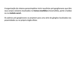 A organização do sistema parassimpático inclui neurônios pré-ganglionares que têm
seus corpos celulares localizados no tronco encefálico (mesencéfalo, ponte e bulbo)
ou na medula sacral .
Os axônios pré-ganglionares se projetam para uma série de gânglios localizados nas
proximidades ou no próprio órgão efetor.
 