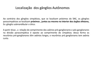 Localização dos gânglios Autônomos
Ao contrário dos gânglios simpáticos, que se localizam próximos do SNC, os gânglios
parassimpáticos se localizam próximos , juntos ou mesmo no interior dos órgãos efetores,
Ex: gânglio submandibular e ótico.
A partir disso , a relação do comprimento dos axônios pré-ganglionares e pós-ganglionares
na divisão parassimpática é oposto ao comprimento do simpático; dessa forma os
neurônios pré-ganglionares têm axônios longos, e neurônios pró ganglionares tem axônio
curto.
 