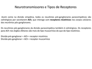 Neurotransmissores e Tipos de Receptores
Assim como na divisão simpática, todos os neurônios pré-ganglionares parassimpáticos são
colinérgicos por secretarem ACh, que interage com receptores nicotínicos nos corpos celulares
dos neurônios pós-ganglionares.
Os neurônios pós-ganglionares da divisão parassimpática também é colinérgicos. Os receptores
para ACh nos órgãos efetores são mais do tipo muscarínico do que do tipo nicotínico.
Divisão pré-ganglionar = ACh = receptor nicotínico
Divisão pós-ganglionar = ACh = receptor muscarínico
 