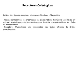 Receptores Colinérgicos
Existem dois tipos de receptores colinérgicos: Nicotínico e Muscarínico.
-Receptores Nicotínicos são encontrados nas placas motoras do músculo esquelético, em
todos os neurônios pós-ganglionares do sistema simpático e parassimpático e nas células
da medula adrenal.
- Receptores Muscarínicos são encontrados nos órgãos efetores da divisão
parassimpática.
 