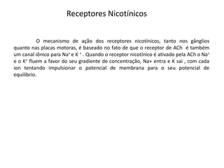 Receptores Nicotínicos
O mecanismo de ação dos receptores nicotínicos, tanto nos gânglios
quanto nas placas motoras, é baseado no fato de que o receptor de ACh é também
um canal iônico para Na+ e K + . Quando o receptor nicotínico é ativado pela ACh o Na+
e o K+ fluem a favor do seu gradiente de concentração, Na+ entra e K sai , com cada
ion tentando impulsionar o potencial de membrana para o seu potencial de
equilibrio.
 