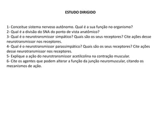 ESTUDO DIRIGIDO
1- Conceitue sistema nervoso autônomo. Qual é a sua função no organismo?
2- Qual é a divisão do SNA do ponto de vista anatômico?
3- Qual é o neurotransmissor simpático? Quais são os seus receptores? Cite ações desse
neurotransmissor nos receptores.
4- Qual é o neurotransmissor parassimpático? Quais são os seus receptores? Cite ações
desse neurotransmissor nos receptores.
5- Explique a ação do neurotransmissor acetilcolina na contração muscular.
6- Cite os agentes que podem alterar a função da junção neuromuscular, citando os
mecanismos de ação.
 