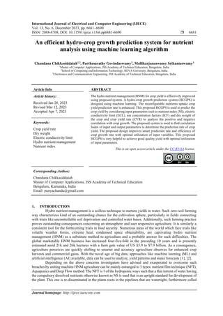 International Journal of Electrical and Computer Engineering (IJECE)
Vol. 13, No. 6, December 2023, pp. 6681~6690
ISSN: 2088-8708, DOI: 10.11591/ijece.v13i6.pp6681-6690  6681
Journal homepage: http://ijece.iaescore.com
An efficient hydro-crop growth prediction system for nutrient
analysis using machine learning algorithm
Chandana Chikkasiddaiah1,2
, Parthasarathy Govindaswamy2
, Mallikarjunaswamy Srikantaswamy3
1
Master of Computer Applications, JSS Academy of Technical Education, Bengaluru, India
2
School of Computing and Information Technology, REVA University, Bengaluru, India
3
Electronics and Communication Engineering, JSS Academy of Technical Education, Bengaluru, India
Article Info ABSTRACT
Article history:
Received Jan 28, 2023
Revised Mar 12, 2023
Accepted Apr 7, 2023
The hydro nutrient management (HNM) for crop yield is effectively improved
using proposed system. A hydro-crop growth prediction system (HCGPS) is
designed using machine learning. The reconfigurable nutrients uptake crop
yield prediction rate is enhanced. This proposed HCGPS is used to predict the
crop yield by considering input parameters such as nutrient index (NI), electric
conductivity limit (ECL), ion concentration factors (ICF) and dry weight of
the crop and crop yield rate (CYR) to analyze the positive and negative
correlation with crop growth. The proposed system is used to find correlation
Index of input and output parameters to determine the prediction rate of crop
yield. The proposed design improves smart prediction rate and efficiency of
crop growth rate with optimal utilization of input variables. This proposed
HCGPS is very helpful to achieve good quality yield with optimal utilization
of input parameters.
Keywords:
Crop yield rate
Dry weight
Electric conductivity limit
Hydro nutrient management
Nutrient index
This is an open access article under the CC BY-SA license.
Corresponding Author:
Chandana Chikkasiddaiah
Master of Computer Applications, JSS Academy of Technical Education
Bengaluru, Karnataka, India
Email: punyachandu@gmail.com
1. INTRODUCTION
Hydro nutrient management is a soilless technique to nurture yields in water. Such zero-soil farming
way characterizes kind of an outstanding chance for the cultivation sphere, particularly in fields connecting
with trials like uncontrollable soil deprivation and controlled water bases. Additionally, such farming practice
proves outstanding consequences concerning an atmosphere and user responsive agriculture. It is similarly a
consistent tool for the forthcoming trials in food security. Numerous areas of the world which face trials like
volatile weather forms, extreme heat, condensed space obtainability, are captivating hydro nutrient
management (HNM) as a substitute method to agriculture and a probable answer for such difficulties. The
global marketable HNM business has increased four-five-fold in the preceding 10 years and is presently
estimated amid 21k and 26k hectares with a farm gate value of US $5.9 to $7.9 billion. As a consequence,
agriculture perceives are quickly shifting to smarter and accuracy agriculture observes for enhanced crop
harvests and commercial gains. With the novel age of big data, approaches like machine learning (ML) and
artificial intelligence (AI) available, data can be used to analyze, yield patterns and make forecasts [1], [2].
Depending on the above concerns investigators have advised and exasperated to overcome such
breaches by uniting machine HNM agriculture can be mainly estranged to 3 types: nutrient film technique (NFT),
Aquaponics and Deep Flow method. The NFT is 1 of the hydroponic ways such that a thin torrent of water having
the compulsory dissolved nutrients otherwise known as NS is used that is an upright standard for development of
the plant. This one is re-disseminated in the plants roots in the pipelines that are watertight, furthermore called
 