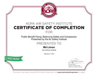 CERTIFICATE OF COMPLETION
AOPA AIR SAFETY INSTITUTE
FOR
PRESENTED TO
This product may qualify toward AOPA Accident Forgiveness. Visit aopa.org/accidentforgiveness for details.
George Perry,
Senior Vice President
AOPA Air Safety Institute
FULL COURSEFULL COURSE
Public Benefit Flying: Balancing Safety and Compassion
Presented by the Air Safety Institute
Md Limon
Pilot Certificate 09439649
February 27, 2015
 