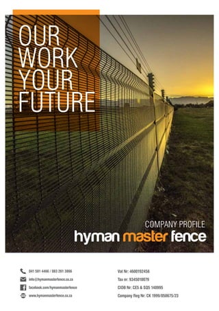 OUR
WORK
YOUR
FUTURE
COMPANY PROFILE
hyman master fence
Vat Nr: 4600192456	
Tax nr: 9345010079	
CIDB Nr: CE5 & SQ5 140995
Company Reg Nr: CK 1999/050675/23
facebook.com/hymanmasterfence
041 581 4466 / 083 261 3866
info@hymanmasterfence.co.za
www.hymanmasterfence.co.za
 
