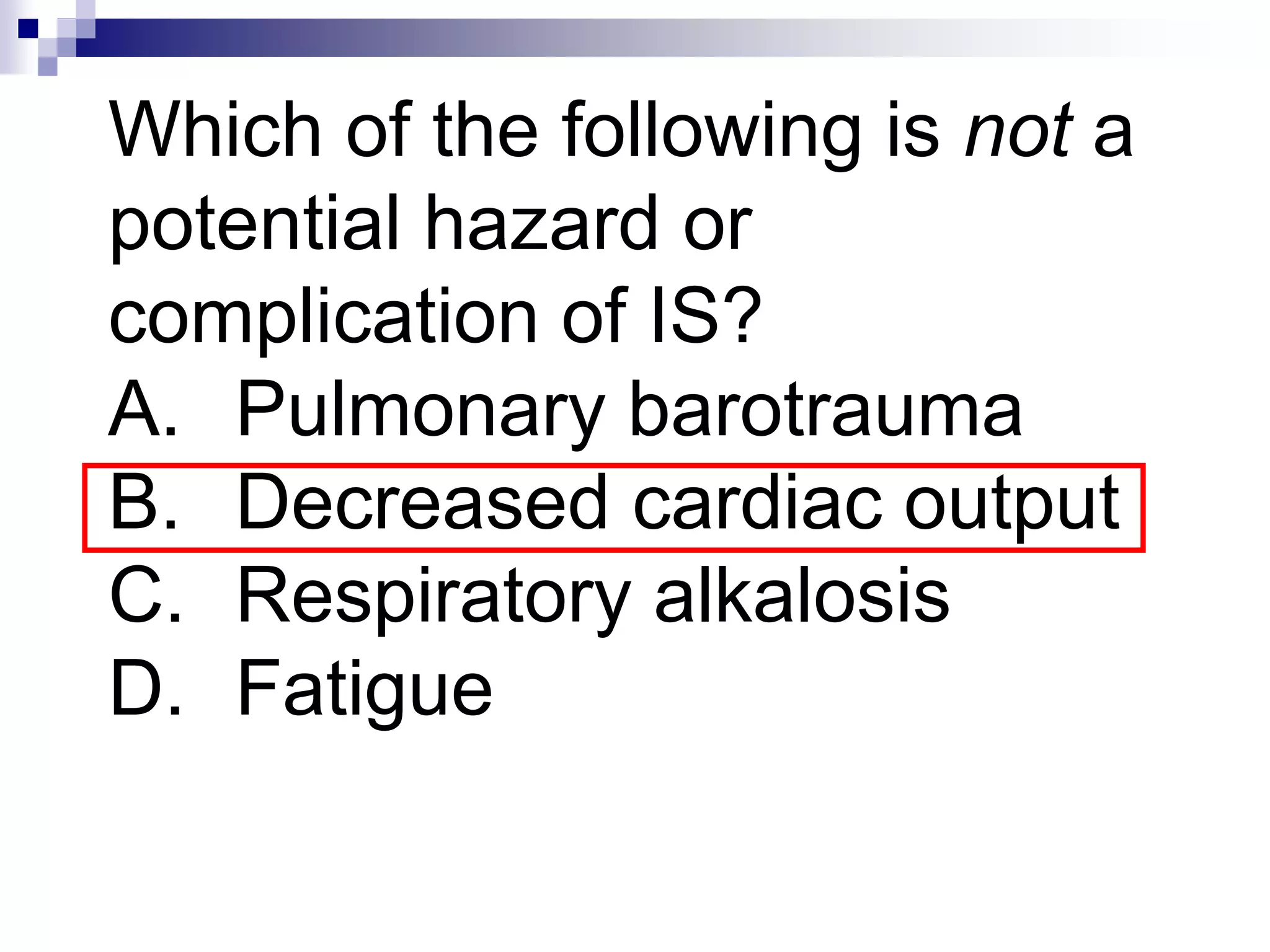 Which of the following is not a
potential hazard or
complication of IS?
A. Pulmonary barotrauma
B. Decreased cardiac output
C. Respiratory alkalosis
D. Fatigue
 