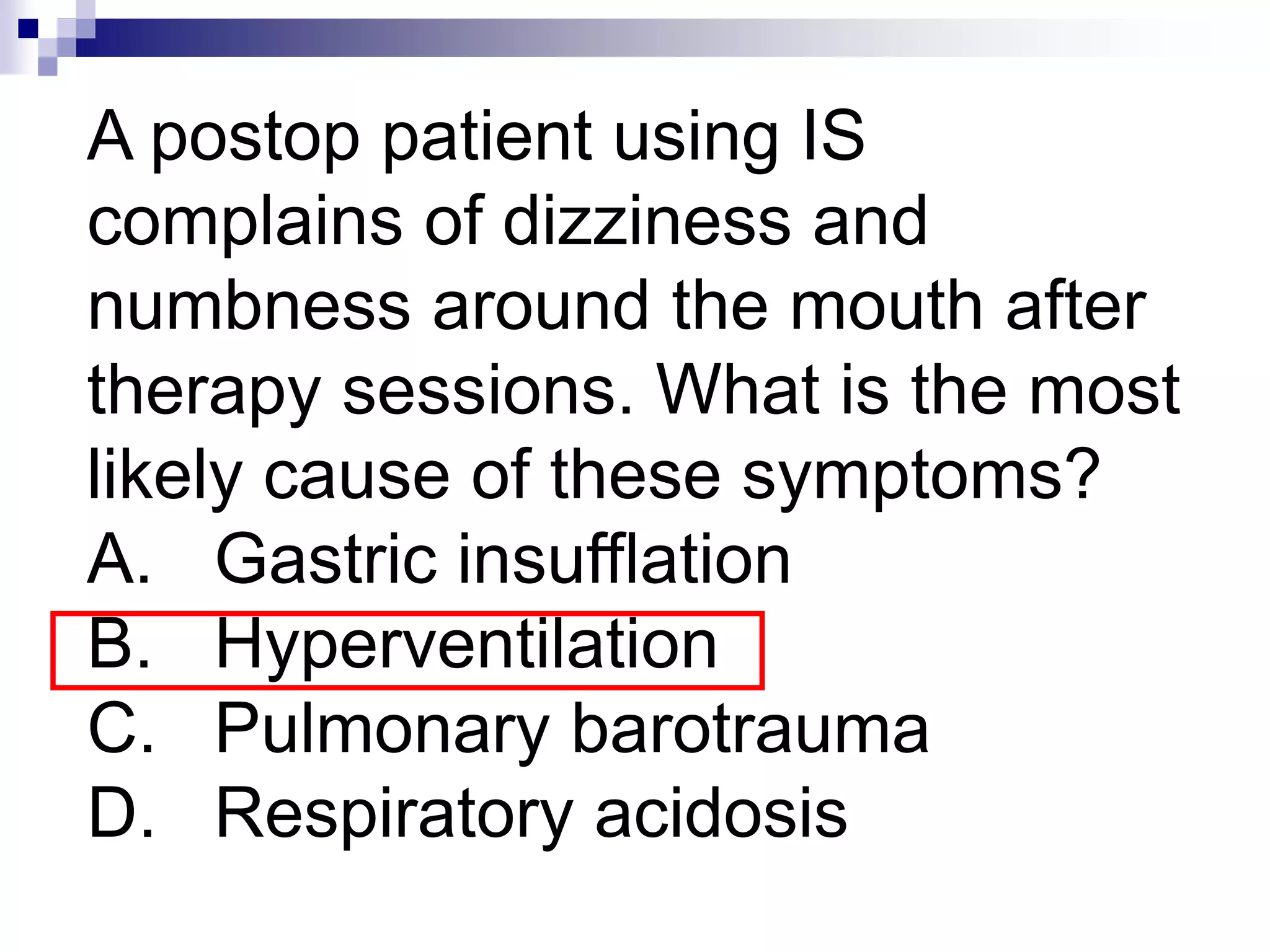 A postop patient using IS
complains of dizziness and
numbness around the mouth after
therapy sessions. What is the most
likely cause of these symptoms?
A. Gastric insufflation
B. Hyperventilation
C. Pulmonary barotrauma
D. Respiratory acidosis
 