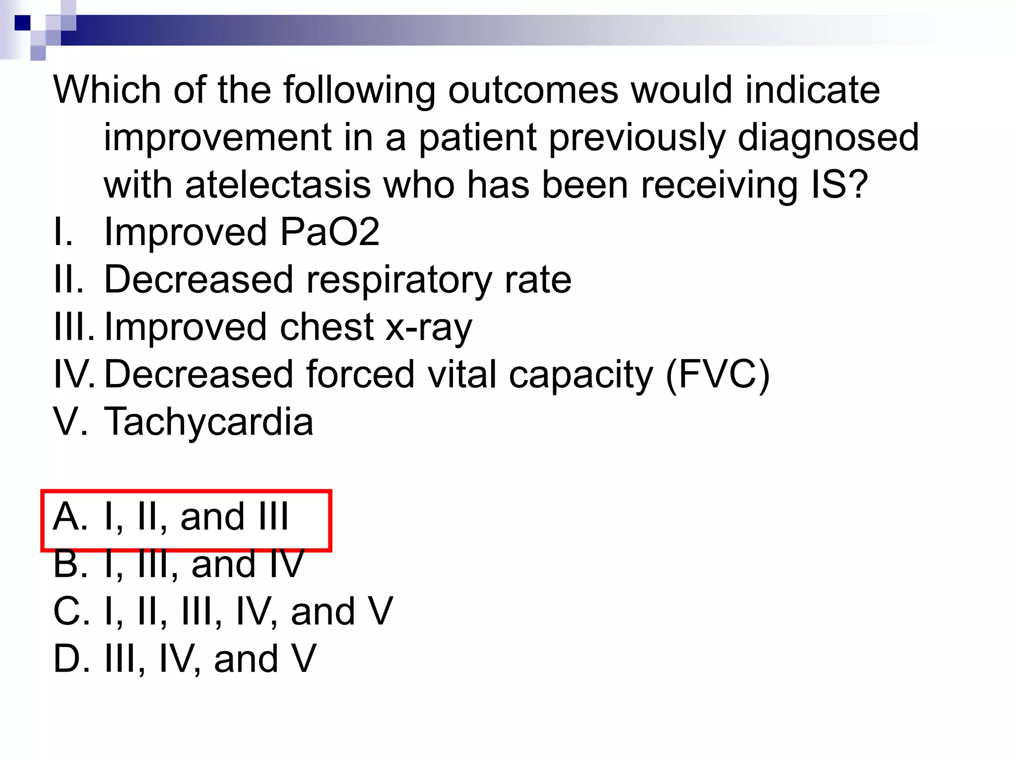 Which of the following outcomes would indicate
improvement in a patient previously diagnosed
with atelectasis who has been receiving IS?
I. Improved PaO2
II. Decreased respiratory rate
III. Improved chest x-ray
IV. Decreased forced vital capacity (FVC)
V. Tachycardia
A. I, II, and III
B. I, III, and IV
C. I, II, III, IV, and V
D. III, IV, and V
 