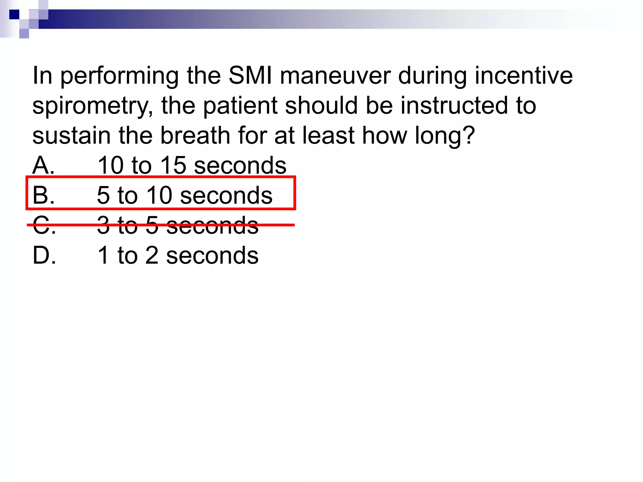 In performing the SMI maneuver during incentive
spirometry, the patient should be instructed to
sustain the breath for at least how long?
A. 10 to 15 seconds
B. 5 to 10 seconds
C. 3 to 5 seconds
D. 1 to 2 seconds
 
