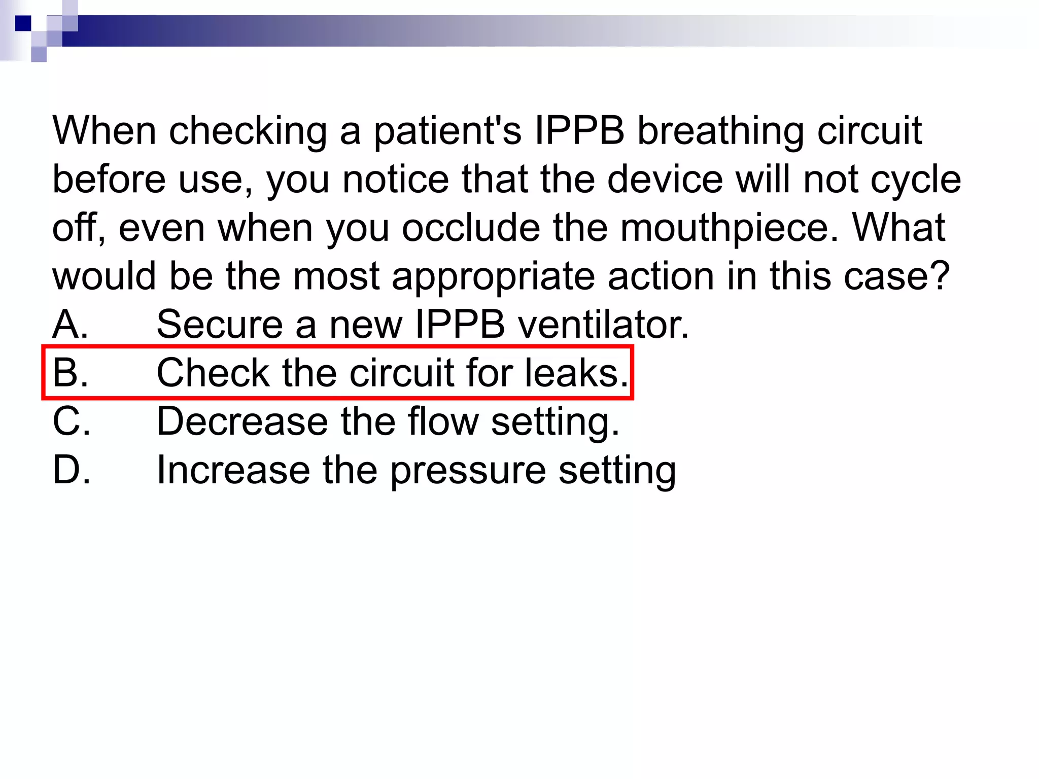 When checking a patient's IPPB breathing circuit
before use, you notice that the device will not cycle
off, even when you occlude the mouthpiece. What
would be the most appropriate action in this case?
A. Secure a new IPPB ventilator.
B. Check the circuit for leaks.
C. Decrease the flow setting.
D. Increase the pressure setting
 