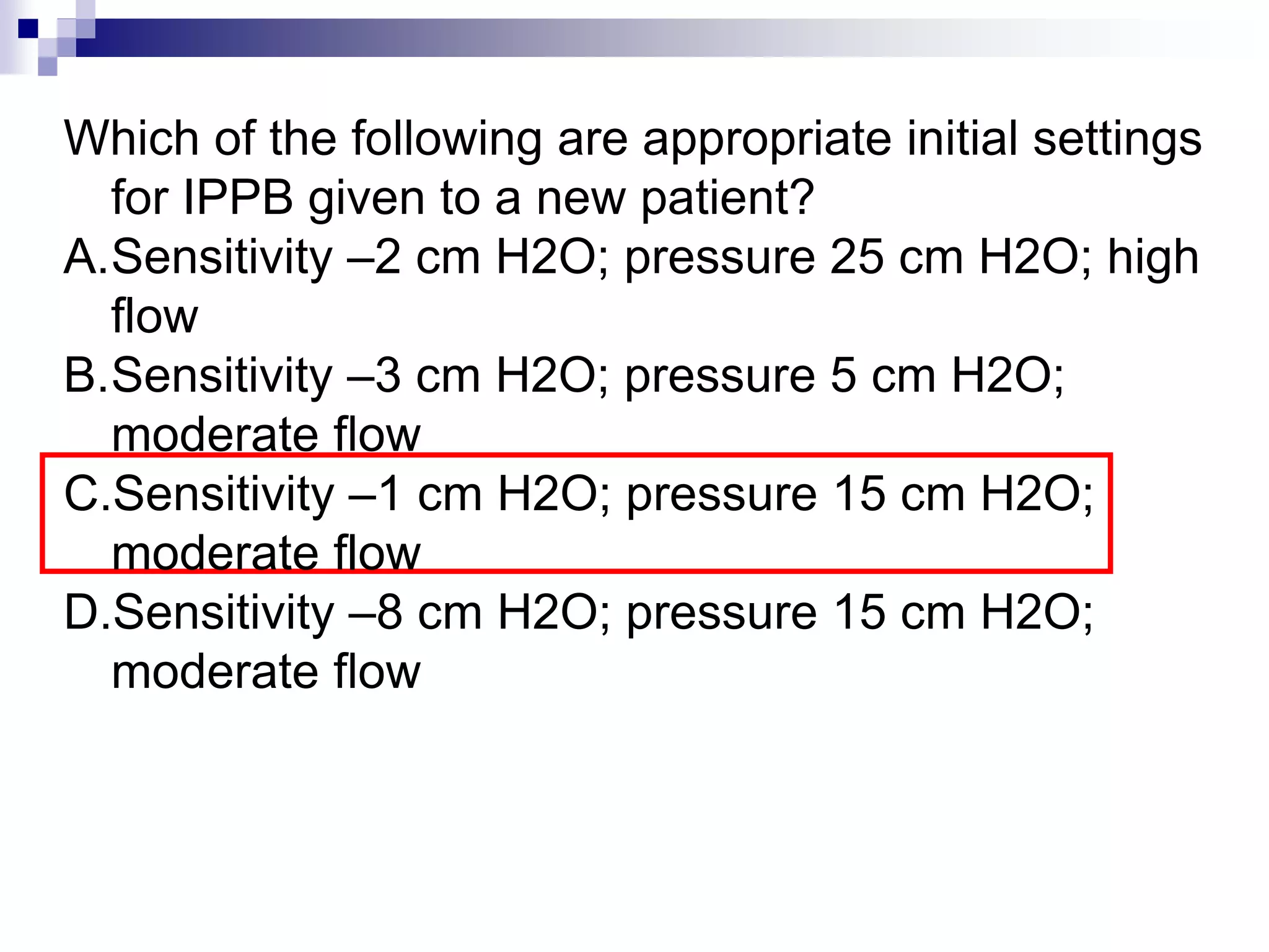 Which of the following are appropriate initial settings
for IPPB given to a new patient?
A.Sensitivity –2 cm H2O; pressure 25 cm H2O; high
flow
B.Sensitivity –3 cm H2O; pressure 5 cm H2O;
moderate flow
C.Sensitivity –1 cm H2O; pressure 15 cm H2O;
moderate flow
D.Sensitivity –8 cm H2O; pressure 15 cm H2O;
moderate flow
 