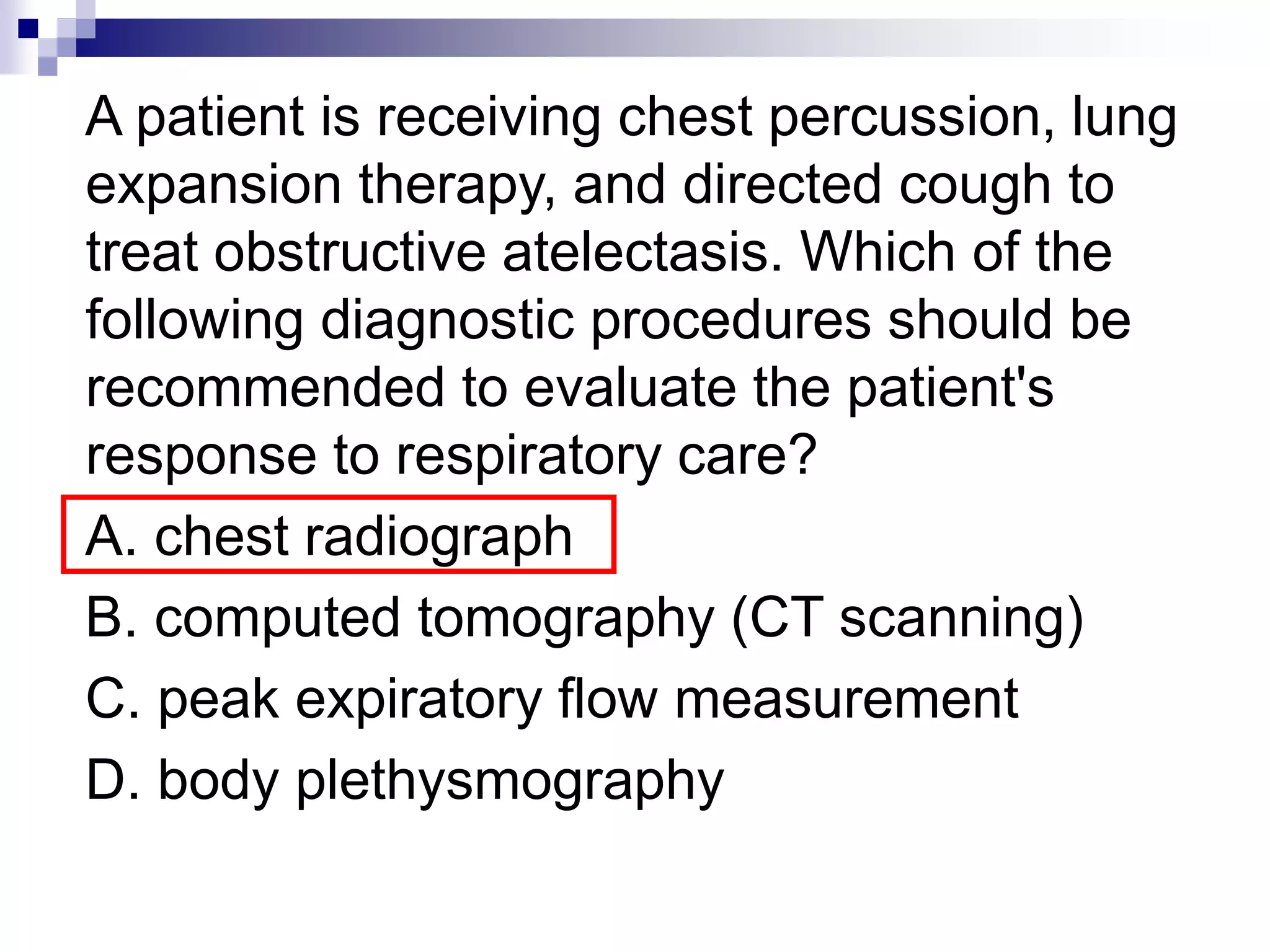 A patient is receiving chest percussion, lung
expansion therapy, and directed cough to
treat obstructive atelectasis. Which of the
following diagnostic procedures should be
recommended to evaluate the patient's
response to respiratory care?
A. chest radiograph
B. computed tomography (CT scanning)
C. peak expiratory flow measurement
D. body plethysmography
 