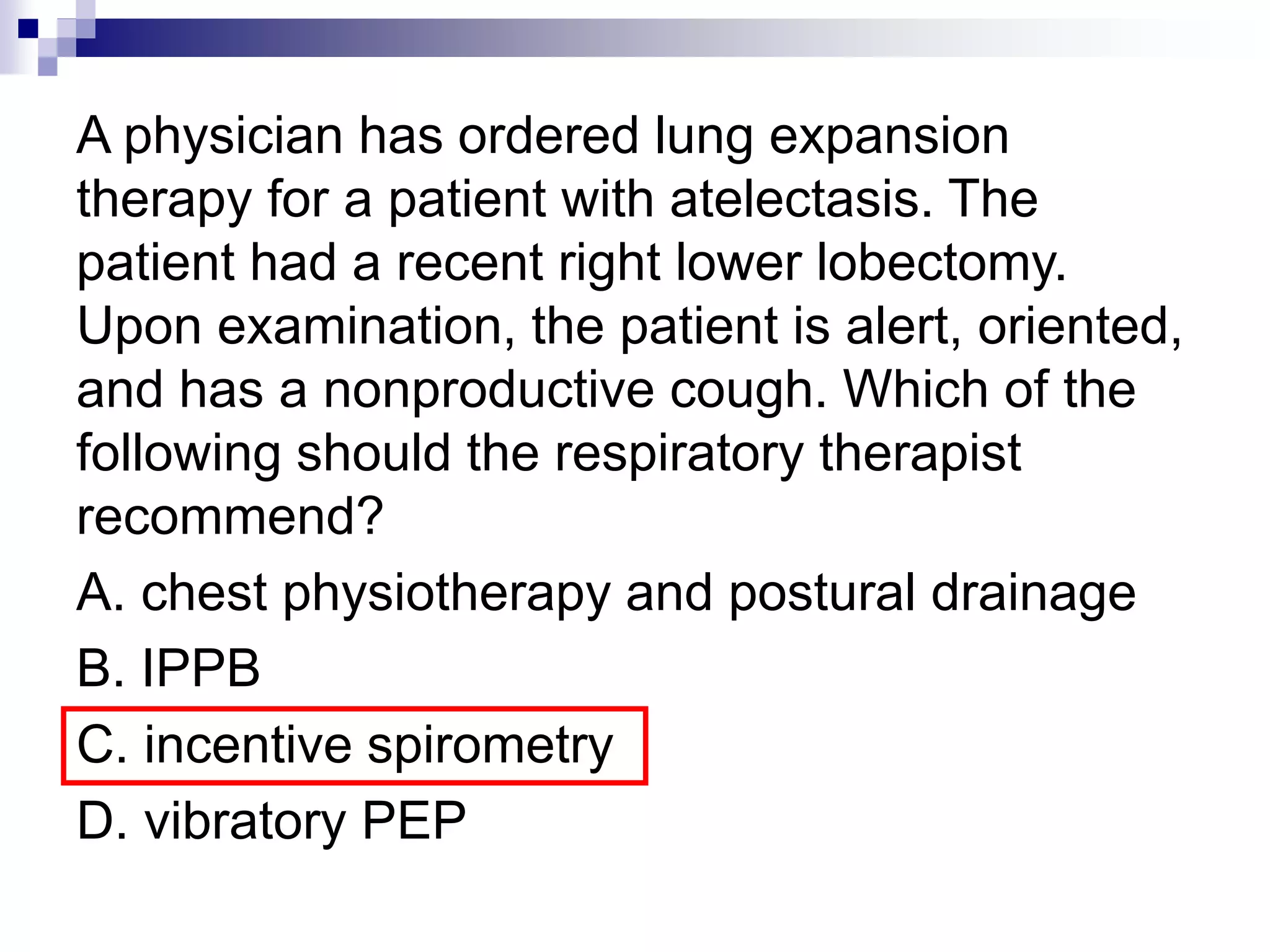 A physician has ordered lung expansion
therapy for a patient with atelectasis. The
patient had a recent right lower lobectomy.
Upon examination, the patient is alert, oriented,
and has a nonproductive cough. Which of the
following should the respiratory therapist
recommend?
A. chest physiotherapy and postural drainage
B. IPPB
C. incentive spirometry
D. vibratory PEP
 
