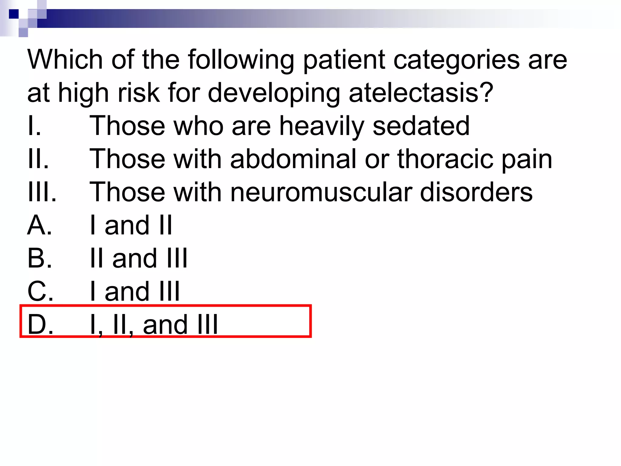 Which of the following patient categories are
at high risk for developing atelectasis?
I. Those who are heavily sedated
II. Those with abdominal or thoracic pain
III. Those with neuromuscular disorders
A. I and II
B. II and III
C. I and III
D. I, II, and III
 