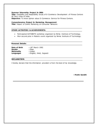 Summer Internship Project In MBA
Title: Feasibility and Adaptability Study of E-Commerce Development of Fitness Centers
Of Tier1 cities of India.
Objective: To know opinion about E-Commerce Service for Fitness Centers.
Comprehensive Project In Marketing Management
Title: Impact of Online Marketing on Consumer Behavior.
OTHER ACTIVITIES & ACHIEVEMENTS:
 Participated AUTOBOTS workshop organized by Nirma Institute of Technology.
 Won second prize in Robotic event organized by Nirma Institute of Technology.
Personal Details:
Date of Birth : 18th March 1992
Gender : Male
Nationality : Indian
Languages : English, Hindi, Gujarati
DECLARATION:
I hereby declare that the information provided is from the best of my knowledge.
- Pratik Gandhi
 