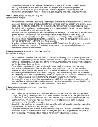 - 2 -
implement Key Performance Measures (KPM) as it relates to operational efficiencies,
utilizing strong communication skills with both upper and lower management.
 Provided visual basic programming on all Landfill budget models; computed and
maintained amortization rates for the site & cell, capping and post-closure activities.
The CIT Group,Tempe, AZ (Sep 2001 – Sep 2004)
Senior Financial Analyst
 Responsibilities included: managing the Budget and forecast process for over $9 billion in
assets, in-depth balance sheet and profit/loss variance analysis, month-end general ledger
close and profitability modeling. Communicated with business managers adding value
through trending analysis, margin analysis and provide detailed data to back-up findings
in order to make informed business decisions.
 Provided portfolio reporting for the corporate board package, 10Q/10K and quarterly asset
quality review. Provided ad hoc reporting in response to requests from executive
management and portfolio managers. Rewarded for creating an MS Access financial
database, which incorporated most financial data (i.e. “one stop shopping”) necessary to
provide concentration and trend reporting/analysis.
 Acted as the liaison between the Accounting and IT Department for all accounting related
technical issues and requests. Continually assessed and recommended changes to
operations and service processes.
The Dial Corporation,Scottsdale, AZ (Apr 2000 – Sep 2001)
Senior Financial Analyst
 Responsibilities included financial support to sales/marketing, product development and
warehouse operations; worked directly with the Dial management team in detailed annual
planning, forecasting, and reporting of the revenue, manufacturing costs/overhead spend
for the Specialty Care products.
 Created and maintained key corporate performance indicators on a monthly basis;
oversaw all cost accounting issues related to the month-end close process. Monthly
analysis on all manufacturing costs, which included working with the procurement and
data management teams to ensure cost integrity. Partnered closely with the marketing
Brand Managers to provide profitability analysis on product line expansion proposals using
cost models, including the understanding of supply issues/market trends.
 Rewarded for creating a product cost savings of $100,000 through cost analysis on all
procured items, set up policies and procedures; was instrumental in automating the cost
request process as it related to product expansion proposals.
ING Americas, Scottsdale, AZ (Feb 1999 – Apr 2000)
Senior Financial Analyst
 Responsible for the analysis and daily operational compliance of all Collateralized Debt
Obligations (CDO); developed and maintained financial models for 9 CDO portfolios on
both revenue and expense. Verified all bond and loan trades as they complied with the
CDO indenture. Provided ad hoc reporting in response to requests from executive
management and portfolio managers.
 Assisted in the analysis for generating the monthly waterfall reports as well as executive
commentaries for all note holder investor reports.
 Designed and implemented new automated reporting for CDO cash projections as they
pertain to potential trades on the open market; designed and implemented automated
daily variance portfolio reports as needed for executive business decisions.
 