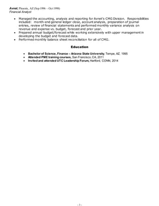 - 3 -
Avnet, Phoenix, AZ (Sep 1996 – Oct 1998)
Financial Analyst
 Managed the accounting, analysis and reporting for Avnet’s CMG Division. Responsibilities
included: month-end general ledger close, account analysis, preparation of journal
entries, review of financial statements and performed monthly variance analysis on
revenue and expense vs. budget, forecast and prior year.
 Prepared annual budget/forecast while working extensively with upper management in
developing the budget and forecast data.
 Performed monthly balance sheet reconciliation for all of CMG.
Education
 Bachelor of Science, Finance – Arizona State University, Tempe, AZ, 1995
 Attended PME training courses, San Francisco, CA, 2011
 Invited and attended UTC Leadership Forum, Hartford, CONN, 2014
 