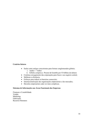 Cenários futuros

              fusões entre antigos concorrentes para formar conglomerados globais;
                   i. Ambev -> Imbev
                  ii. Gillette comprou a Procter & Gramble por 53 bilhões de dolares
              Contínuo enxugamento das corporações para focar o seu negócio central;
              Melhorar a eficiência;
              Esforços para reduzir as barreiras comerciais;
              Internacionalização das organizações empresariais e dos mercados;
              Decisões empresariais cada vez mais complexas.

Sistemas de Informações nas Áreas Funcionais das Empresas

Finanças e Contabilidade
Vendas
Marketing
Fabricação
Recursos Humanos




                                                                                       10
 