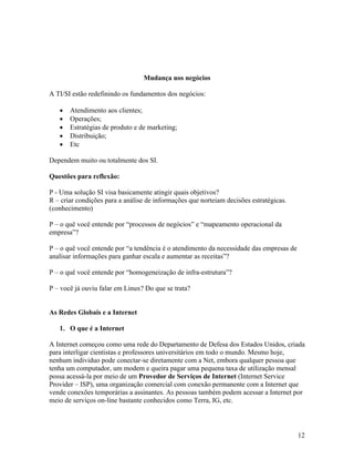 Mudança nos negócios

A TI/SI estão redefinindo os fundamentos dos negócios:

       Atendimento aos clientes;
       Operações;
       Estratégias de produto e de marketing;
       Distribuição;
       Etc

Dependem muito ou totalmente dos SI.

Questões para reflexão:

P - Uma solução SI visa basicamente atingir quais objetivos?
R – criar condições para a análise de informações que norteiam decisões estratégicas.
(conhecimento)

P – o quê você entende por “processos de negócios” e “mapeamento operacional da
empresa”?

P – o quê você entende por “a tendência é o atendimento da necessidade das empresas de
analisar informações para ganhar escala e aumentar as receitas”?

P – o quê você entende por “homogeneização de infra-estrutura”?

P – você já ouviu falar em Linux? Do que se trata?


As Redes Globais e a Internet

   1. O que é a Internet

A Internet começou como uma rede do Departamento de Defesa dos Estados Unidos, criada
para interligar cientistas e professores universitários em todo o mundo. Mesmo hoje,
nenhum individuo pode conectar-se diretamente com a Net, embora qualquer pessoa que
tenha um computador, um modem e queira pagar uma pequena taxa de utilização mensal
possa acessá-la por meio de um Provedor de Serviços de Internet (Internet Service
Provider – ISP), uma organização comercial com conexão permanente com a Internet que
vende conexões temporárias a assinantes. As pessoas também podem acessar a Internet por
meio de serviços on-line bastante conhecidos como Terra, IG, etc.




                                                                                         12
 