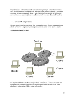 Ninguém é dono da Internet e ela não tem nenhuma organização administrativa formal.
Essa falta de centralização foi proposital, para que ficasse menos vulnerável a ataques de
terroristas em tempos de guerra, já que é uma criação do Departamento de Defesa para
compartilhamento de dados. (Sistemas de Informacao Gerenciais – Laudon & Laudon)



   2. Conectando computadores

Há duas maneiras mais comuns de se ligar computadores entre si; ou se usa a arquitetura
cliente servidor ou a arquitetura ponto a ponto, como podemos ver na figura a seguir:

Arquitetura Cliente Servidor




                                        Servidor




                                                                               Cliente


                                                                               Cliente
 Cliente

                           Cliente                            Cliente

Na arquitetura Cliente Servidor os computadores denominados Clientes, conectam-se a
computadores chamados Servidores e recebem destes informações solicitadas, como
planilhas, e-mail, páginas WEB, e outras informações.



                                                                                             13
 