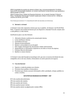 2004 A quantidade de usuários de internet no Brasil, hoje, é de aproximadamente 18 milhões
(cerca de 8% da população brasileira), um número reconhecido na área técnica e que representa a
sétima posição no mundo.
2004 O Yankee Group, Instituto de Pesquisa Americano, em um estudo chamado "A Second
Wave: The Brazilian Internet User Forecast" projeta para o Brasil o número de 42,3 milhões de
usuários de Internet, já em 2006.

Fonte: Revista guia da internet.br nº 12, Gazeta Mercantil mai/99, http://www.teleco.com.br/internet.asp



     4. Intranet e extranet

A Intranet é uma rede corporativa interna que usa os padrões da Internet e da World Wide
Web. A Intranet está isolada da Internet por um dispositivo chamado Firewall, situado entre
a rede pública e a rede interna.

Justificativas para o uso das Intranets

     1.   Alternativa barata e poderosa de comunicação interna;
     1.   Listas telefônicas internas
     2.   Formulários diversos
     3.   Manuais de procedimento
     2.   Reduzir a necessidade do uso de papel;
     1.   Pela simples eliminação dos documentos citados anteriormente.
     3.   Disponibilizar as informações corporativas em todos os locais da empresa.
     1.   Eliminar ilhas de informação
     2.   Quebrar os muros internos


A Extranet é uma rede baseada na tecnologia web, que une os recursos da intranet de uma
companhia com os de seus clientes, fornecedores ou outros parceiros de negocio.


     5. Usos da Internet

          Suporte a venda de produtos aos clientes;
          Permitem fazer pedidos à fornecedores;
          Permitem que clientes acessem informações sobre a produção, estoque, pedidos ou
          contas a receber;

                                ESTATÍSTICAS MUNDIAIS DA INTERNET - 1997

82 % dos usuários são americanos.
45% dos usuários são casados.
68% dos usuários são homens.
80% dos usuários buscam notícias.
52% dos usuários salvam as páginas para o acesso offline.



                                                                                                           16
 