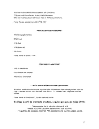 34% dos usuários fornecem dados falsos em formulários.
76% dos usuários reclamam da velocidade de acesso.
20% dos usuários utilizam o browser mais de 20 horas por semana.

Fonte: Revista guia da internet.br nº 12, 1997




                                  PRINCIPAIS USOS DA INTERNET

45% Navegação na Web

29% E-mail

11% Chat

10% Download

5% Outros

Fonte: Jornal do Brasil - 11/97




                                    COMPRAS PELA INTERNET

19% Já compraram

62% Pensam em comprar

19% Nunca comprariam




                        COMÉRCIO ELETRÔNICO GLOBAL (estimativas)

As vendas diretas ao consumidor e negócios entre empresas em 1998 deverá girar em torno de
US$ 31 bilhões ; no ano 2000 ficará em torno de US$ 131 bilhões e 2002 chegará a US$ 348
bilhões.

Fonte: Jornal do Brasil nov/97, Gazeta Mercantil out/98

Conheça o perfil do internauta brasileiro, segundo pesquisa do Ibope (2003):

                    - Classe social: 84% são das classes A e B;
               - Idade: 73% dos usuários estão acima dos 20 anos;
   - Frequência de acesso à Internet: 71% acessam uma ou mais vezes ao dia.




                                                                                             17
 