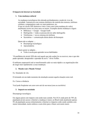 O impacto da Internet na Sociedade

   1. Uma mudança cultural

       As mudanças tecnológicas têm alterado profundamente o modo de viver da
       sociedade. Automóveis com sistema eletrônico de controle dos motores, telefones
       celulares, computadores cada vez mais poderosos, etc.
       O que no século XIX demorava vinte e cinco anos (uma mudança de vulto),
       atualmente ocorre em cinco anos ou menos. Exemplos destas mudanças a seguir:
               Biblioteca -> Google – Google Earth
               Datilografas -> todas as pessoas devem saber datilografia
               Telefonistas -> novos sistemas de telefonia
               Secretárias -> comunicação direta dentro da hierarquia

       Quem não se adaptar ....
             Desemprego tecnológico
             Aposentadoria

       Quem quiser se adaptar...
             Volta à escola para aprender novas habilidades

“O analfabeto do século XXI não será aquele que não souber ler ou escrever, mas o que não
puder aprender, desaprender e aprender de novo.” Alvin Toffler.

O ambiente empresarial está se transformando cada vez mais rápido e as organizações têm
de reagir mais rapidamente a essas mudanças.

   2. Mundo real e Mundo Virtual

Ex. Simulador de vôo.

O treinando em um dado momento da simulação assume aquela situação como real.

Ex. Cursos a distância

Você pode freqüentar um curso sem sair de sua mesa (casa ou escritório)

   3. Impacto na sociedade

Desemprego tecnológico.

Em alguns países este impacto está sendo mais sentido. Nos EUA onde perto de 70% da
população já tem acesso a Internet a mudança é maior, no Brasil onde atualmente apenas
8% da população acessa rotineiramente a Internet os impactos estão sendo sentidos com
menor intensidade, muito embora o custo disto para o futuro será muito maior.



                                                                                         18
 