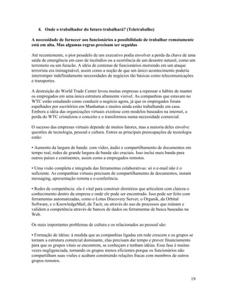 4. Onde o trabalhador do futuro trabalhará? (Teletrabalho)

A necessidade de fornecer aos funcionários a possibilidade de trabalhar remotamente
está em alta. Mas algumas regras precisam ser seguidas

Até recentemente, o pior pesadelo de um executivo podia envolver a perda da chave de uma
saída de emergência em caso de incêndios ou a ocorrência de um desastre natural, como um
terremoto ou um furacão. A idéia de centenas de funcionários morrendo em um ataque
terrorista era inimaginável, assim como a noção de que um único acontecimento poderia
interromper indefinidamente necessidades de negócios tão básicas como telecomunicações
e transportes.

A destruição do World Trade Center levou muitas empresas a repensar o hábito de manter
os empregados em uma única estrutura altamente visível. As companhias que estavam no
WTC estão estudando como conduzir o negócio agora, já que os empregados foram
espalhados por escritórios em Manhattan e muitos ainda estão trabalhando em casa.
Embora a idéia das organizações virtuais existisse com modelos baseados na internet, a
perda do WTC cristalizou o conceito e o transformou numa necessidade comercial.

O sucesso das empresas virtuais depende de muitos fatores, mas a maioria deles envolve
questões de tecnologia, pessoal e cultura. Entres as principais preocupações de tecnologia
estão:

• Aumento da largura de banda: com vídeo, áudio e compartilhamento de documentos em
tempo real, redes de grande largura de banda são cruciais. Isso inclui mais banda para
outros países e continentes, assim como a empregados remotos.

• Uma visão completa e integrada das ferramentas colaborativas: só o e-mail não é o
suficiente. As companhias virtuais precisam de compartilhamento de documentos, instant
messaging, apresentação remota e e-conferência.

• Redes de competência: ela é vital para construir diretórios que articulem com clareza o
conhecimento dentro da empresa e onde ele pode ser encontrado. Isso pode ser feito com
ferramentas automatizadas, como o Lotus Discovery Server; o Organik, da Orbital
Software, e o KnowledgeMail, da Tacit, ou através do uso de processos que reúnam e
validem a competência através de bancos de dados ou ferramentas de busca baseadas na
Web.

Os mais importantes problemas de cultura e os relacionados ao pessoal são:

• Formação de idéias: à medida que as companhias ligadas em rede crescem e os grupos se
tornam a estrutura comercial dominante, elas precisam dar tempo e prover financiamento
para que os grupos vitais se encontrem, se conheçam e tenham idéias. Essa fase é muitas
vezes negligenciada, tornando os grupos menos eficientes porque os funcionários não
compartilham suas visões e acabam construindo relações fracas com membros de outros
grupos remotos.



                                                                                            19
 