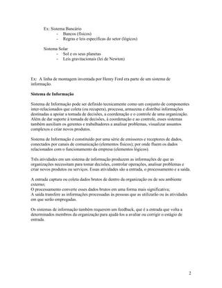Ex: Sistema Bancário
              - Bancos (físicos)
              - Regras e leis específicas do setor (lógicos)

       Sistema Solar
              - Sol e os seus planetas
              - Leis gravitacionais (lei de Newton)



Ex: A linha de montagem inventada por Henry Ford era parte de um sistema de
informação.

Sistema de Informação

Sistema de Informação pode ser definido tecnicamente como um conjunto de componentes
inter-relacionados que coleta (ou recupera), processa, armazena e distribui informações
destinadas a apoiar a tomada de decisões, a coordenação e o controle de uma organização.
Além de dar suporte à tomada de decisões, à coordenação e ao controle, esses sistemas
também auxiliam os gerentes e trabalhadores a analisar problemas, visualizar assuntos
complexos e criar novos produtos.

Sistema de Informação é constituído por uma série de emissores e receptores de dados,
conectados por canais de comunicação (elementos físicos); por onde fluem os dados
relacionados com o funcionamento da empresa (elementos lógicos).

Três atividades em um sistema de informação produzem as informações de que as
organizações necessitam para tomar decisões, controlar operações, analisar problemas e
criar novos produtos ou serviços. Essas atividades são a entrada, o processamento e a saída.

A entrada captura ou coleta dados brutos de dentro da organização ou de seu ambiente
externo;
O processamento converte esses dados brutos em uma forma mais significativa;
A saída transfere as informações processadas às pessoas que as utilizarão ou às atividades
em que serão empregadas.

Os sistemas de informação também requerem um feedback, que é a entrada que volta a
determinados membros da organização para ajudá-los a avaliar ou corrigir o estágio de
entrada.




                                                                                             2
 