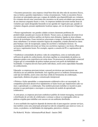• Encontros presenciais: uma empresa virtual bem-feita não abre mão de encontros físicos,
mas os limita a questões importantes e visitas circunstanciais. Todos os encontros físicos
deveriam ser antecipados para que o espaço de trabalho seja disponibilizado aos visitantes.
Os visitantes devem estar conscientes dos encontros ou de outras atividades que possam ser
de seu interesse enquanto fazem a visita. As empresas também deveriam montar áreas de
visitantes que sejam designadas baseando-se nas agendas de viagem para que, quando os
visitantes cheguem, possam rapidamente localizar espaço, em vez de procurar e brigar por
ele.

• Pensar regionalmente: nas grandes cidades existem claramente problemas de
produtividade causados por excesso de trânsito. Nesses casos, as empresas deveriam levar
em consideração escritórios satélites em bairros mais distantes, ligadas às áreas urbanas
através de tecnologias. Essas iniciativas solucionam o tempo de locomoção das pessoas nas
áreas suburbanas e se tornam extensões lógicas da companhia, criando alternativas claras
para backup e sites de recuperação, espaço de escritório e instalações técnicas. As
acomodações também deveriam ser feitas nos escritórios regionais e nos home offices para
serviços e suprimentos locais. Por exemplo, suporte e conserto de PCs e suprimentos de
escritório.

• Estabelecer comunidades de prática: redes de competência, como as realizadas pelos
softwares de gestão de conhecimento, deveriam espelhar as comunidades de prática ou
pequenos grupos com experiência em certas áreas. Os processos de continuidade comercial
exigem que as comunidades de prática tenham pessoas com perfis de habilidade em
localidades. A empresa deveria fazer perfis individuais, assim como capacidades baseadas
no conhecimento.

Educação: as empresas precisam treinar o pessoal em técnicas que maximizem sua
eficiência em um ambiente distribuído. Isso significa prover as melhores ferramentas para
cada tipo de trabalho, assim como uma base sólida de ferramentas de colaboração,
capacitação, dinâmica de grupo e comunicação interpessoal.

• Prêmios e lições aprendidas: o comportamento colaborativo deve ser encorajado. As
companhias precisam desenvolver rapidamente as lições locais que impulsionem cada vez
mais o aprendizado e a colaboração. Elas também precisam realinhar os incentivos para
premiar os que participam e encorajam o crescimento do modelo de aprendizado
colaborativo.

A curto prazo, as empresas precisam estabelecer padrões de instant messaging, reexaminar
a distribuição de servidor de colaboração e começar a educar os empregados sobre as
práticas exigidas para trabalhar com sucesso em um ambiente distribuído.

A nova realidade dos negócios depende da internet não só para negociar e prestar serviços,
mas também como uma amarração principal na rede de companhias que unem as vozes, os
rostos, os produtos e as habilidades de empregados, parceiros e clientes.

Por Robert K. Weiler - InformationWeek Brasil - Janeiro 2002



                                                                                        20
 