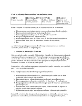 Características dos Sistemas de informações Transacionais

INPUTS                 PROCESSAMENTO OUTPUTS                          USUÁRIOS
Evento, transação      Intercalar, listar, Relatório detalhado,       Operário, nível
                       ordenar, atualizar  lista, sumário             básico da estrutura,
                                                                      seus supervisores

Como exemplos, estão nesta classificação os seguintes sistemas de informações:

   a.   Planejamento e controle da produção; com nome do produto, data da produção;
   b.   Faturamento; nome do item de venda, preço do item;
   c.   Contas a pagar e a receber; valor do título, data do vencimento;
   d.   Estoque; código do material, tipo de material;
   e.   Folha de pagamento; valor do salário; valor do provento; nome do funcionário;
   f.   Contabilidade fiscal; valor do lançamento, natureza do lançamento;
   g.   Etc.

As informações geradas pelos sistemas de informações transacionais são analíticas,
detalhadas, e apresentadas no tempo singular.

   2. Sistemas de Informações Gerenciais

Sistemas de informações gerenciais (SIG), também chamados de sistemas de apoio à gestão
organizacional ou sistemas gerenciais. Contemplam o processamento de grupos de dados
das operações e transações operacionais, transformando-os em informações agrupadas para
gestão. Trabalham com dados sintetizados das operações das funções organizacionais,
auxiliando na tomada de decisão do corpo gestor.

Resumindo, é todo e qualquer sistema que manipula informações agrupadas para contribuir
para o corpo gestor da organização.

Como exemplos de sistemas de informações gerenciais citamos:

   a. Planejamento e controle da produção; com informações sobre o total de peças
      produzidas; número de peças com defeito;
   b. Faturamento; com o valor do faturamento do dia, valor acumulado do mês;
   c. Contas a pagar e a receber; número de títulos do dia, número de inadimplentes;
   d. Estoque; percentuais de estoque distribuídos por grupo de materiais; quantidade de
      peças disponíveis;
   e. Contabilidade fiscal; com informações sobre o valor acumulado de impostos a
      recolher no mês, valor total dos tributos;
   f. Folha de pagamento; valor acumulado dos salários, valor dos encargos sociais;

Em um SI, as informações são apresentadas em grupos, ou sintetizadas, tais com totais,
percentuais, acumuladores, e normalmente apresentadas no tempo gramatical plural.

                                                                                         23
 
