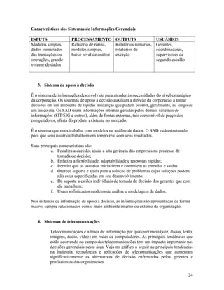 Características dos Sistemas de Informações Gerenciais

INPUTS                PROCESSAMENTO            OUTPUTS                USUÁRIOS
Modelos simples,      Relatório de rotina,     Relatórios sumários,   Gerentes,
dados sumariados      modelos simples,         relatórios de          coordenadores,
das transações ou     baixo nível de análise   exceção                supervisores de
operações, grande                                                     segundo escalão
volume de dados



   3. Sistema de apoio à decisão

É o sistema de informações desenvolvido para atender às necessidades do nível estratégico
da corporação. Os sistemas de apoio à decisão auxiliam a direção da corporação a tomar
decisões em um ambiente de rápidas mudanças que podem ocorrer, geralmente, ao longo de
um único dia. Os SAD usam informações internas geradas pelos demais sistemas de
informações (SIT/SIG e outros), além de fontes externas, tais como nível de preço dos
competidores, oferta do produto existente no mercado.

É o sistema que mais trabalha com modelos de análise de dados. O SAD está estruturado
para que seus usuários trabalhem em tempo real com seus resultados.

Suas principais características são:
           a. Focaliza a decisão, ajuda a alta gerência das empresas no processo de
               tomada de decisão;
           b. Enfatiza a flexibilidade, adaptabilidade e respostas rápidas;
           c. Permite que os usuários inicializem e controlem as entradas e saídas;
           d. Oferece suporte e ajuda para a solução de problemas cujas soluções podem
               não estar especificadas em seu desenvolvimento;
           e. Dá suporte a estilos individuais de tomada de decisão dos gerentes que com
               ele trabalhem;
           f. Usam sofisticados modelos de análise e modelagem de dados.

Nos sistemas de informação de apoio a decisão, as informações são apresentadas de forma
macro, sempre relacionados com o meio ambiente interno ou externo da organização.


   4. Sistemas de telecomunicações

          Telecomunicações é a troca de informação por qualquer meio (voz, dados, texto,
          imagens, áudio, vídeo) em redes de computadores. As principais tendências que
          estão ocorrendo no campo das telecomunicações tem um impacto importante nas
          decisões gerenciais nesta área. Veja no gráfico a seguir as principais tendências
          na indústria, tecnologias e aplicações de telecomunicações que aumentam
          significativamente as alternativas de decisão enfrentadas pelos gerentes e
          profissionais das organizações.

                                                                                        24
 